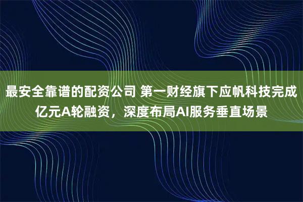 最安全靠谱的配资公司 第一财经旗下应帆科技完成亿元A轮融资，深度布局AI服务垂直场景
