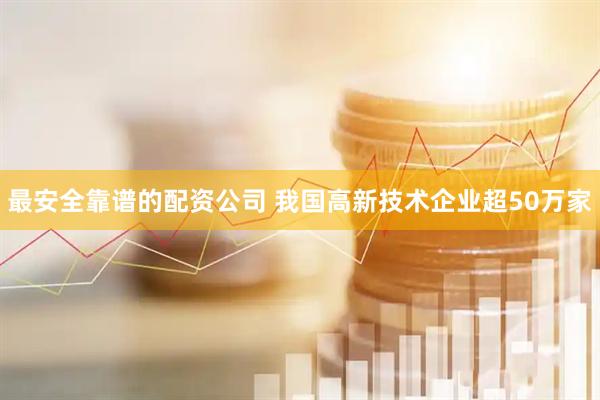 最安全靠谱的配资公司 我国高新技术企业超50万家