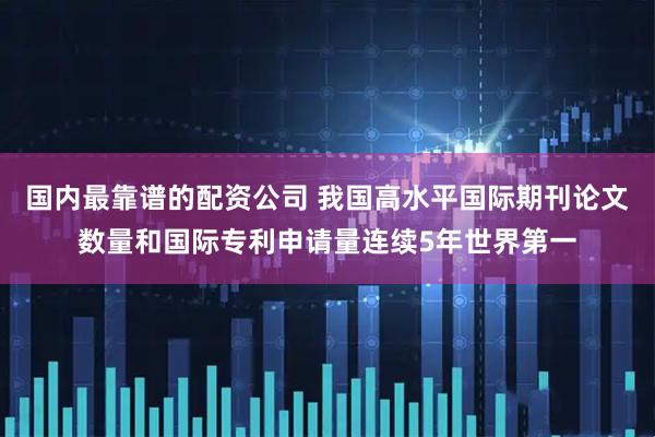 国内最靠谱的配资公司 我国高水平国际期刊论文数量和国际专利申请量连续5年世界第一