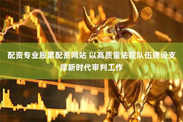 配资专业股票配资网站 以高质量法院队伍建设支撑新时代审判工作
