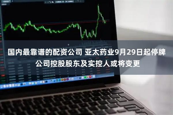 国内最靠谱的配资公司 亚太药业9月29日起停牌 公司控股股东及实控人或将变更