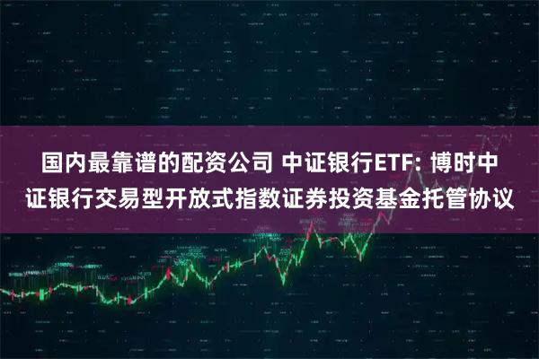 国内最靠谱的配资公司 中证银行ETF: 博时中证银行交易型开放式指数证券投资基金托管协议