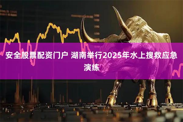 安全股票配资门户 湖南举行2025年水上搜救应急演练