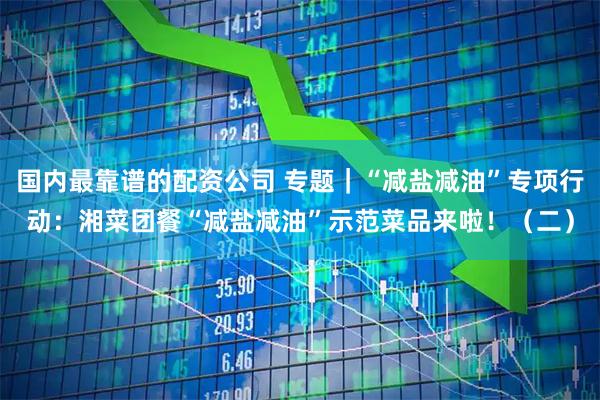 国内最靠谱的配资公司 专题｜“减盐减油”专项行动：湘菜团餐“减盐减油”示范菜品来啦！（二）