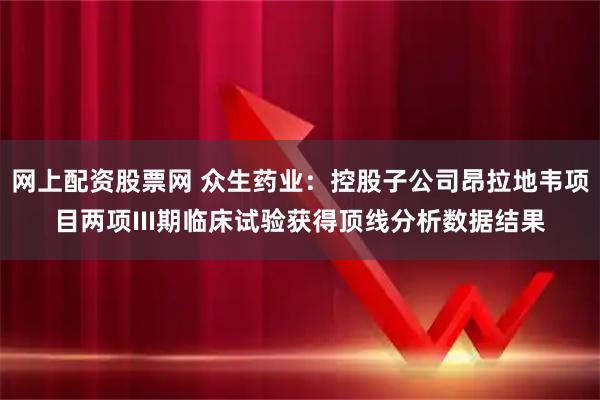 网上配资股票网 众生药业：控股子公司昂拉地韦项目两项III期临床试验获得顶线分析数据结果