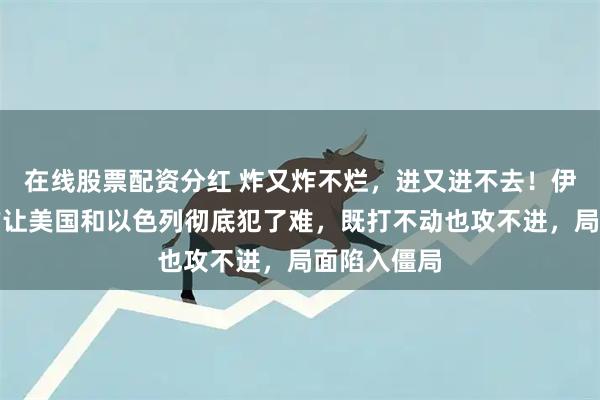 在线股票配资分红 炸又炸不烂，进又进不去！伊朗这波操作让美国和以色列彻底犯了难，既打不动也攻不进，局面陷入僵局