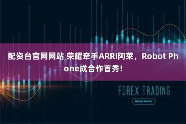 配资台官网网站 荣耀牵手ARRI阿莱，Robot Phone成合作首秀!