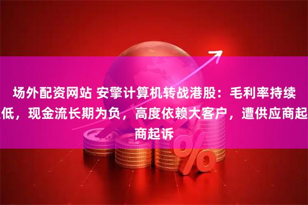 场外配资网站 安擎计算机转战港股：毛利率持续走低，现金流长期为负，高度依赖大客户，遭供应商起诉