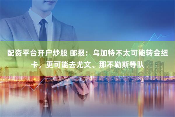 配资平台开户炒股 邮报：乌加特不太可能转会纽卡，更可能去尤文、那不勒斯等队