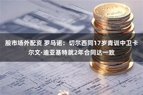 股市场外配资 罗马诺：切尔西同17岁青训中卫卡尔文·迪亚基特就2年合同达一致