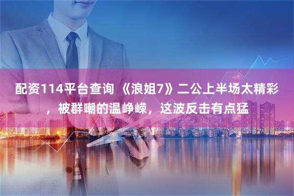 配资114平台查询 《浪姐7》二公上半场太精彩，被群嘲的温峥嵘，这波反击有点猛