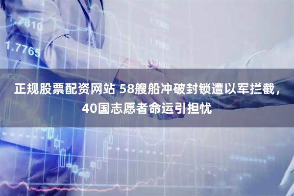 正规股票配资网站 58艘船冲破封锁遭以军拦截，40国志愿者命运引担忧