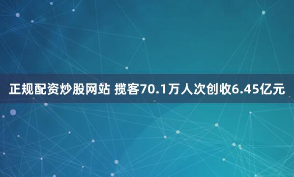 正规配资炒股网站 揽客70.1万人次创收6.45亿元